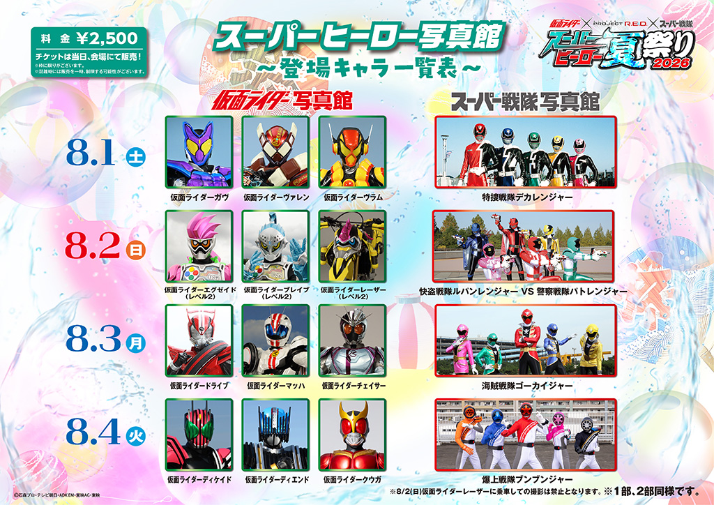 8月1日（週六） ■ 假面騎士写真館：假面騎士加夫、假面騎士瓦倫、假面騎士弗拉姆 ■ 超級戰隊写真館：特搜戰隊刑事連者 8月2日（星期天） ■ 假面騎士写真館：假面騎士艾克賽德（Level 2）、假面騎士布雷夫（Level 2）、假面騎士雷射（Level 2） ※8/2（星期天）禁止在騎乘假面騎士雷射時拍照。 ■ 超級戰隊写真館：魯邦連者 VS 警察戰隊巡邏連者 8月3日（週一） ■ 假面騎士写真館：假面騎士Drive、假面騎士馬赫、假面騎士Chaser ■ 超級戰隊写真館：海賊戰隊豪快者 8月4日（週二） ■ 假面騎士写真館：假面騎士迪凱德、假面騎士迪恩德、假面騎士庫加 ■ 超級戰隊写真館：爆上戰隊BoonBoomger 8月5日（週三） ■ 假面騎士写真館：假面騎士齊歐（Zi-O）、假面騎士蓋茲（Geiz）、假面騎士沃茲（Woz） ■ 超級戰隊写真館：烈車戰隊特急者