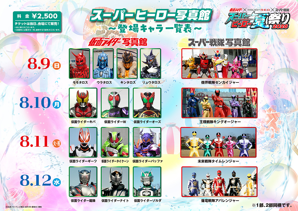8月10日（星期一・例假日） ■ 假面騎士寫真館：假面騎士Kiva、假面騎士W、假面騎士OOO ■ 超級戰隊寫真館：王樣戰隊帝王者 8月11日（星期二） ■ 假面騎士寫真館：假面騎士吉茲（ギーツ）、假面騎士タイクーン（タイクーン）、假面騎士巴法（バッファ） ■ 超級戰隊寫真館：未來戰隊時間連者 8月12日（星期三） ■ 假面騎士寫真館：假面騎士龍騎、假面騎士奈特（ナイト）、假面騎士ゾルダ（ゾルダ） ■ 超級戰隊寫真館：爆龍戰隊暴連者 ※ 名額有限。 ※ 混雜時可能會暫時限制販售。 ※ 第一部、第二部相同。