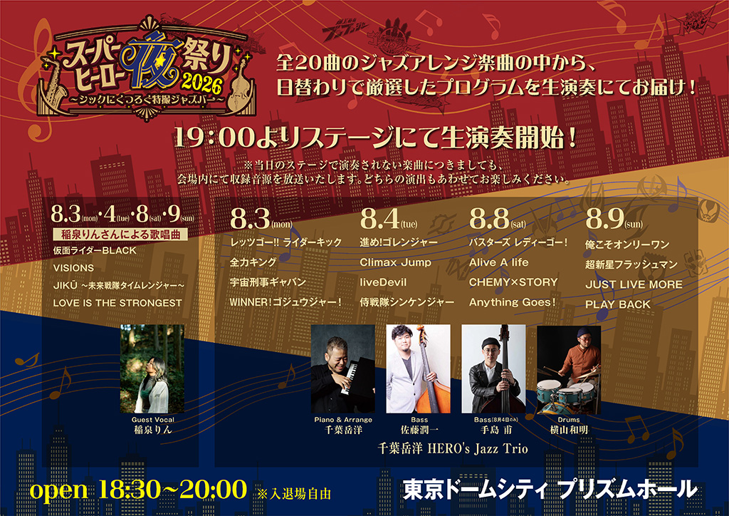19:00於舞台開始現場演奏！※即使當天沒有在舞台上演奏的樂曲，也會在會場內播放已收錄的音源。請同時享受兩種演出形式。 日替演奏節目＆出演者 4天共通（8/3／8/4／8/8／8/9） 稲泉りん 演唱曲目： - 仮面ライダーBLACK - VISIONS JIKŪ 〜未來戰隊時間連者〜 - LOVE IS THE STRONGEST 8.3（Mon） - レッツゴー!! ライダーキック - 全力キング - 宇宙刑事ギャバン - WINNER！ - ゴジュウジャー！ 8.4（Tue） - 進め！ゴレンジャー - Climax Jump - liveDevil - 侍戦隊シンケンジャー 8.8（Sat） - バスターズ - レディーゴー！ - Alive A life - CHEMY×STORY - Anything Goes! 8.9（Sun） - 俺こそオンリーワン - 超新星閃光人 - JUST LIVE MORE - PLAY BACK 出演者（千葉岳洋 HERO's Jazz Trio） - Guest Vocal：稲泉りん - Piano & Arrange：千葉岳洋 - Bass：佐藤潤一（8月4日のみ 手島 甫） - Drums：横山和明 開催概要： - 開放 18:30〜20:00 ※入退場自由（免費） - 會場：東京巨蛋城 PRISM HALL（展示廳）